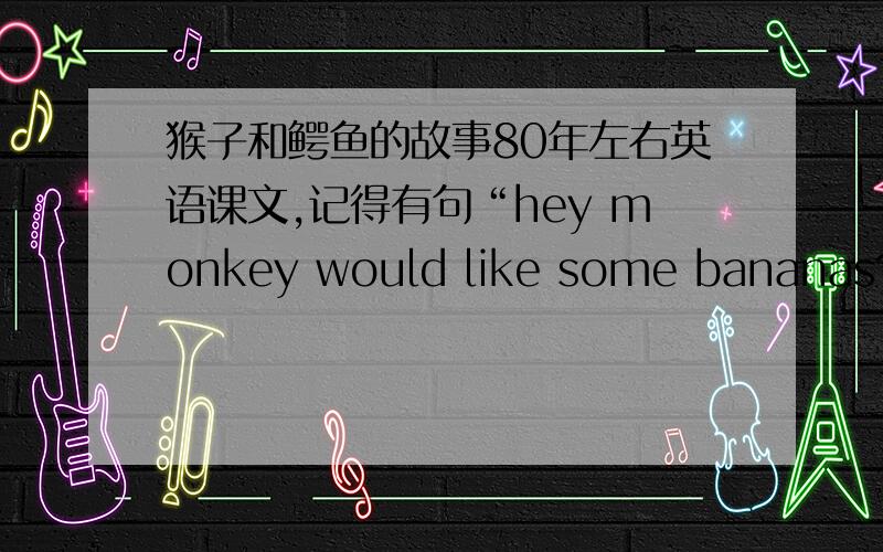 猴子和鳄鱼的故事80年左右英语课文,记得有句“hey monkey would like some bananas?”有知道英语原文请帮个忙.