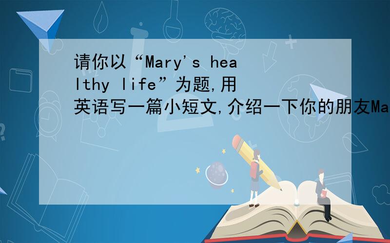 请你以“Mary's healthy life”为题,用英语写一篇小短文,介绍一下你的朋友Mary的生活.70词左右