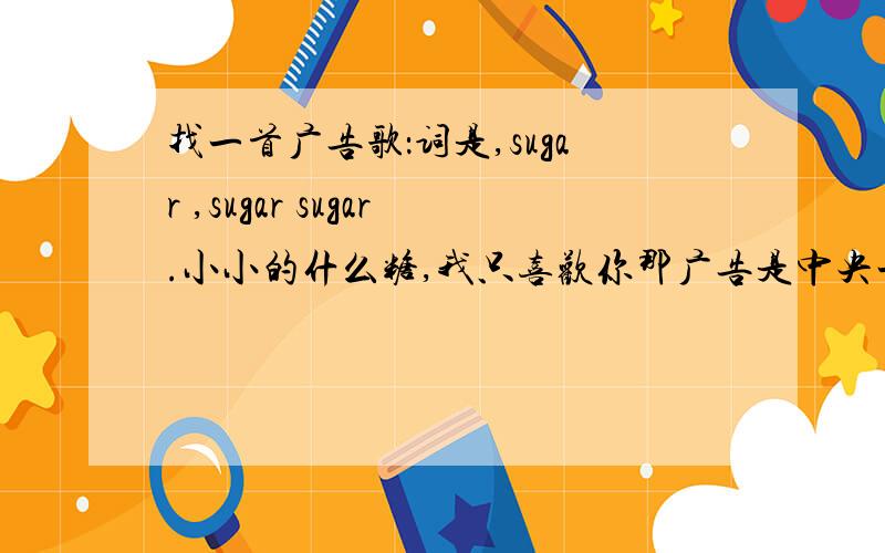 找一首广告歌：词是,sugar ,sugar sugar.小小的什么糖,我只喜欢你那广告是中央一,还是五台我不记得了,是一糖果的广告.画面好像是在海边