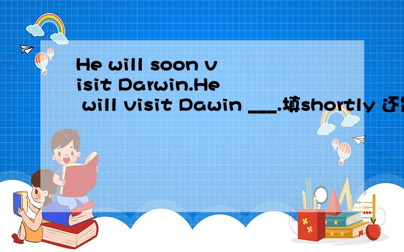 He will soon visit Darwin.He will visit Dawin ___.填shortly 还是quickly?请问shortly和quickly都有马上的意思,这题该怎么选?