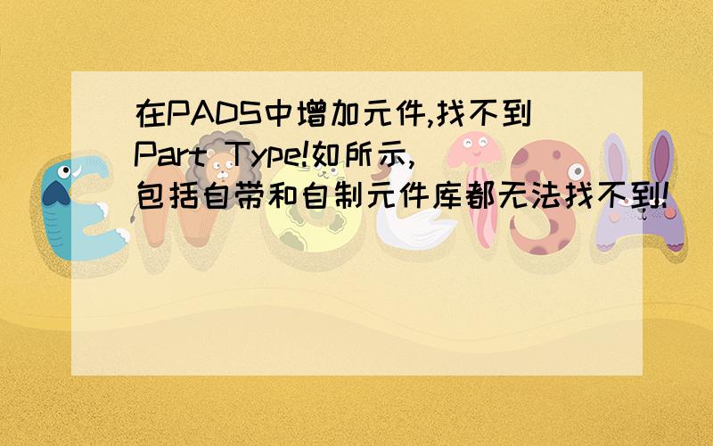 在PADS中增加元件,找不到Part Type!如所示,包括自带和自制元件库都无法找不到!