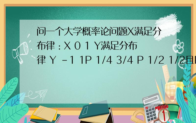 问一个大学概率论问题X满足分布律：X 0 1 Y满足分布律 Y -1 1P 1/4 3/4 P 1/2 1/2且P(X=Y)=1/4,求联合分布列,X,Y是相互独立随机变量P(X=Y)=1/4这个条件到底用来干吗的,谁能讲一下,顺便给出答案