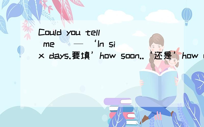 Could you tell me （ — ‘In six days.要填’how soon..‘还是’how often..‘或’how long‘?
