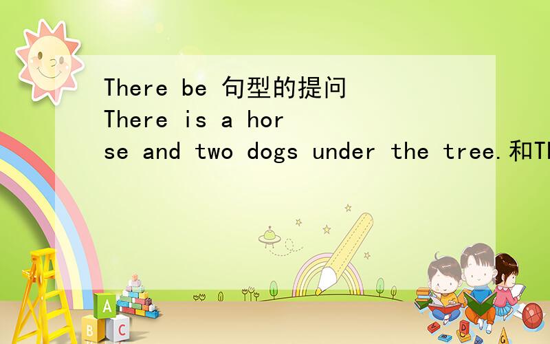 There be 句型的提问There is a horse and two dogs under the tree.和There are two dogs and a horse under the tree.分别改成一般疑问句怎么改?
