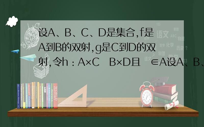 设A、B、C、D是集合,f是A到B的双射,g是C到D的双射,令h：A×CB×D且∈A设A、B、C、D是集合,f是A到B的双射,g是C到D的双射,令h：A×CB×D且∈A×C,h()＝.证明h是双射,