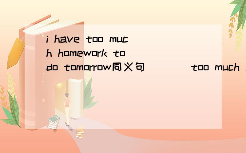 i have too much homework to do tomorrow同义句（）（）too much homework （）（）to do tomorrowwhy not hang out with me?why()()hang out with me?
