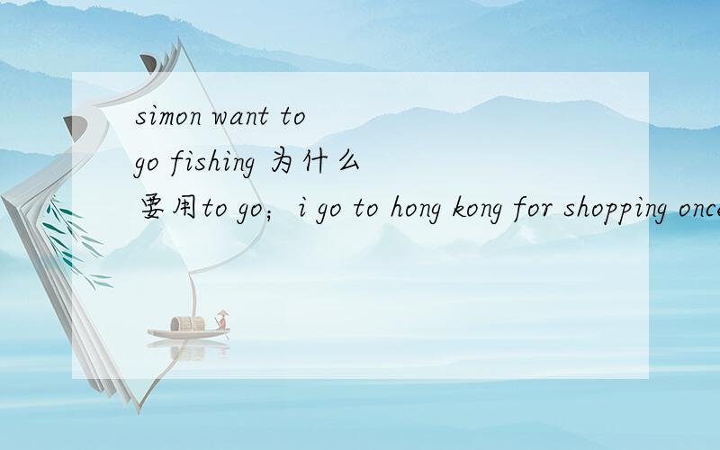 simon want to go fishing 为什么要用to go；i go to hong kong for shopping once a month为什么用once