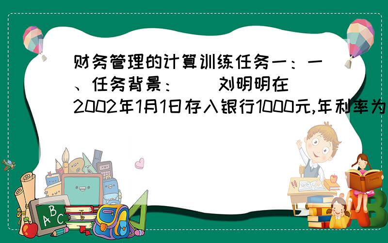 财务管理的计算训练任务一：一、任务背景：    刘明明在2002年1月1日存入银行1000元,年利率为10%    二、任务要求：   1.每年复利一次,2005年1月1日存款账户余额是多少?   2.每季度复利一次,2005
