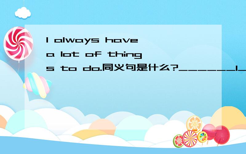 I always have a lot of things to do.同义句是什么?______I________always.