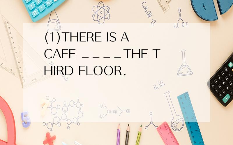 (1)THERE IS A CAFE ____THE THIRD FLOOR.