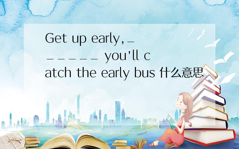 Get up early,______ you'll catch the early bus 什么意思