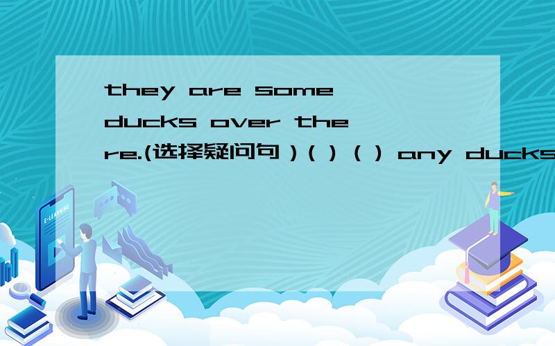 they are some ducks over there.(选择疑问句）( ) ( ) any ducks over?