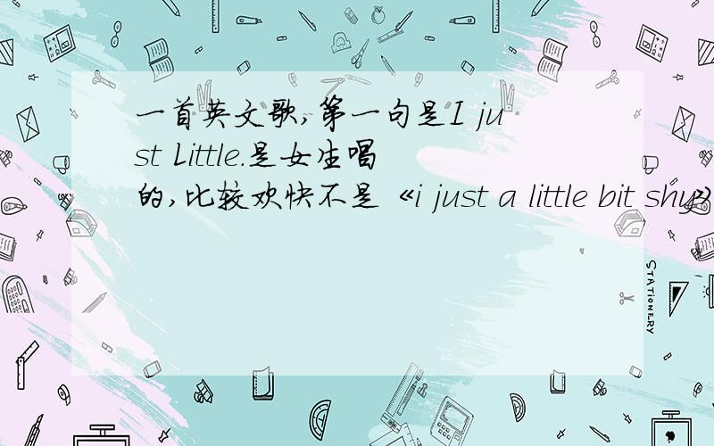 一首英文歌,第一句是I just Little.是女生唱的,比较欢快不是《i just a little bit shy》只记得歌词的第一句是I just Little