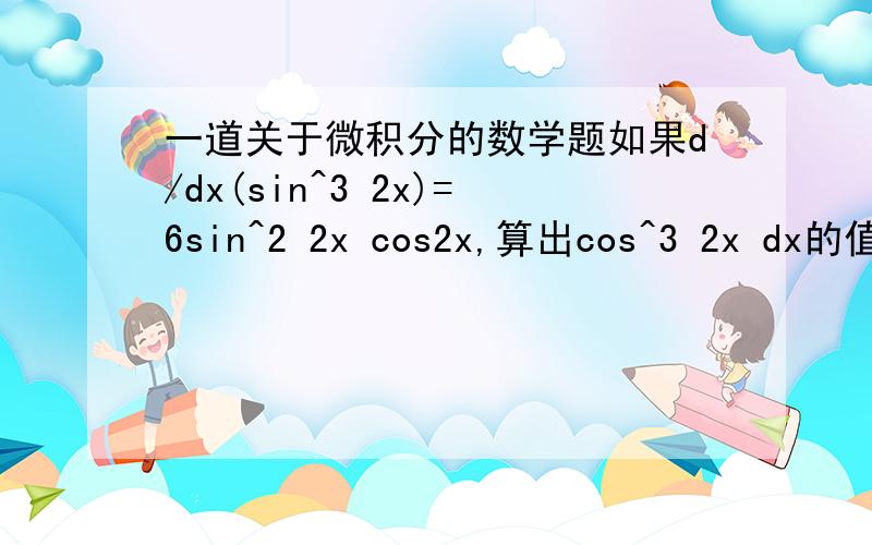 一道关于微积分的数学题如果d/dx(sin^3 2x)=6sin^2 2x cos2x,算出cos^3 2x dx的值.（范围:在0与π/4 之间）多谢~