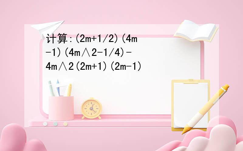 计算:(2m+1/2)(4m-1)(4m∧2-1/4)-4m∧2(2m+1)(2m-1)