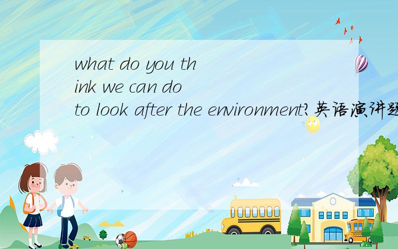 what do you think we can do to look after the environment?英语演讲题目,求三分左右的讲稿.