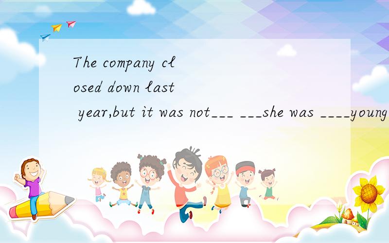 The company closed down last year,but it was not___ ___she was ____young ___ ___ such a big company