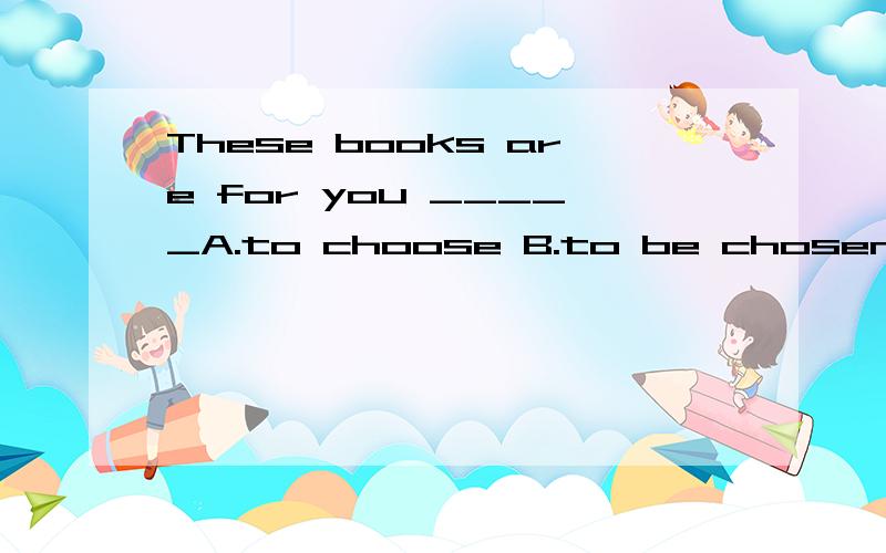 These books are for you _____A.to choose B.to be chosen C.to choose from D.to choose out是你挑书还是为你挑的书