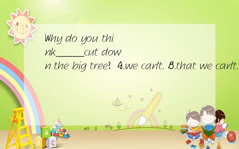 Why do you think_____cut down the big tree? A.we can't. B.that we can't. 答案是选B请解释一下上面打错了.答案是选A 解释一下谢谢..