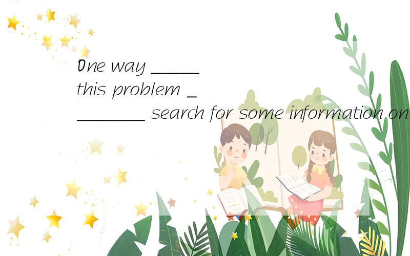 One way _____ this problem ________ search for some information on the internet.A solve ,is toB to close ,is toC to solve ,isD solve,is搜索信息也是目的,一个句子中能有两个目的状语吗?正确答案是B