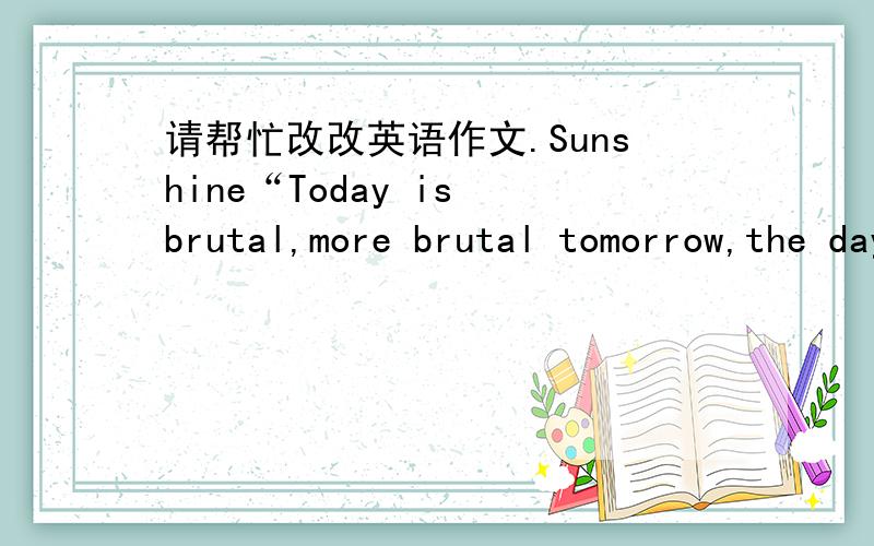 请帮忙改改英语作文.Sunshine“Today is brutal,more brutal tomorrow,the day after tomorrow is beautiful,but the majority of people dies on tomorrow night,can’t see the next day’s sunshine.”,by Jack Ma,founder of Alibaba.I do have a drea
