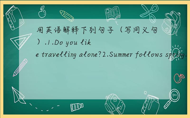 用英语解释下列句子（写同义句）.1.Do you like travelling alone?2.Summer follows spring.