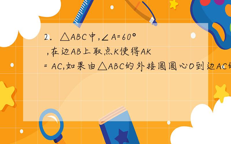 2．△ABC中,∠A=60° ,在边AB上取点K使得AK= AC,如果由△ABC的外接圆圆心O到边AC的距离等于a,求BK．希望有人随便答一下，打点字就行，我好把问题处理了
