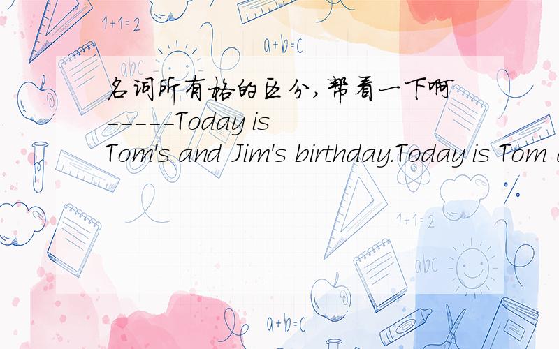 名词所有格的区分,帮看一下啊-----Today is Tom's and Jim's birthday.Today is Tom and Jim's birthday.哪一个对?怎么区分加两个‘s还是一个?在哪里加?帮回答一下~什么时候都加?什么时候加一个?