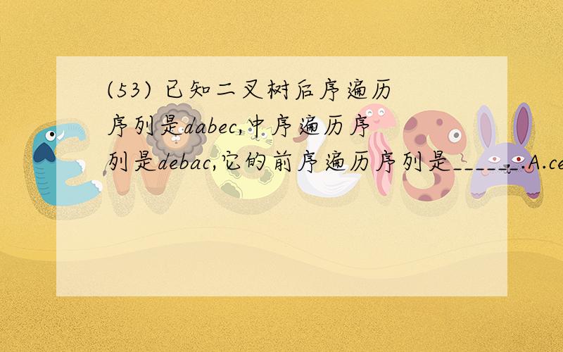 (53) 已知二叉树后序遍历序列是dabec,中序遍历序列是debac,它的前序遍历序列是______.A.cedba B.acb