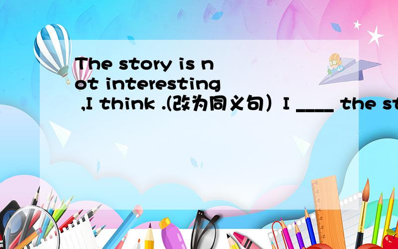 The story is not interesting ,I think .(改为同义句）I ____ the story is ________