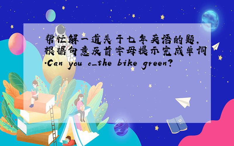 帮忙解一道关于七年英语的题,根据句意及首字母提示完成单词.Can you c＿the bike green?