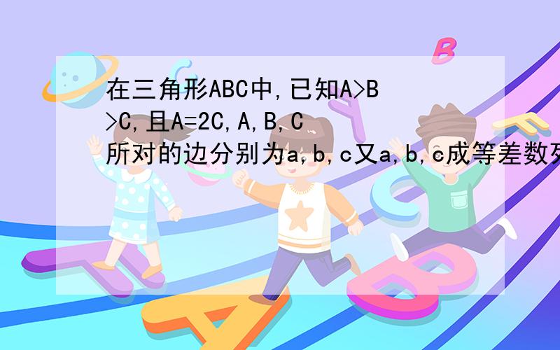在三角形ABC中,已知A>B>C,且A=2C,A,B,C所对的边分别为a,b,c又a,b,c成等差数列,且b=4,求 a,c的长