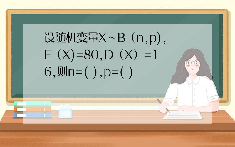设随机变量X~B（n,p),E（X)=80,D（X）=16,则n=( ),p=( )