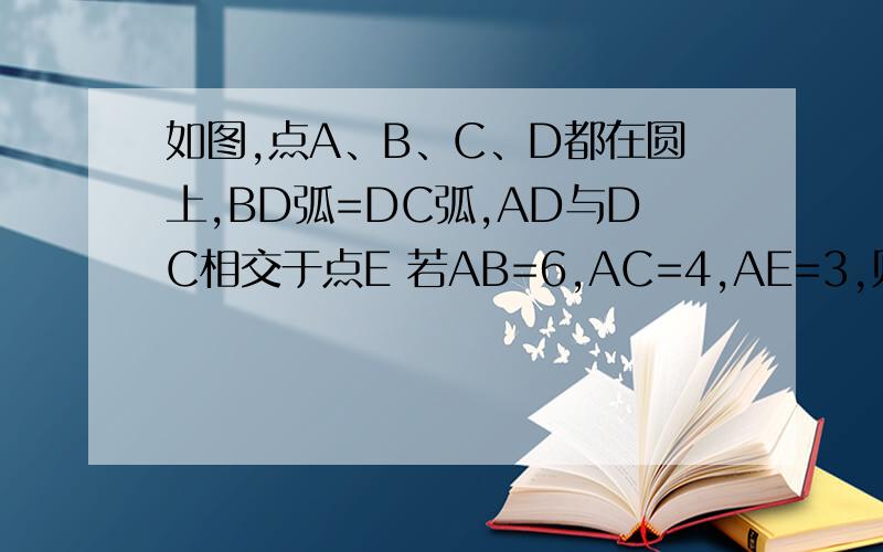 如图,点A、B、C、D都在圆上,BD弧=DC弧,AD与DC相交于点E 若AB=6,AC=4,AE=3,则AD= BD=?