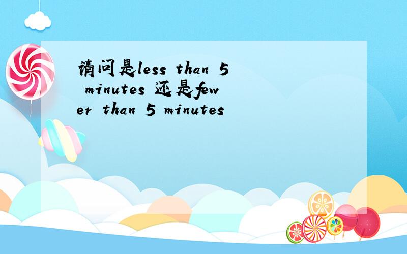 请问是less than 5 minutes 还是fewer than 5 minutes