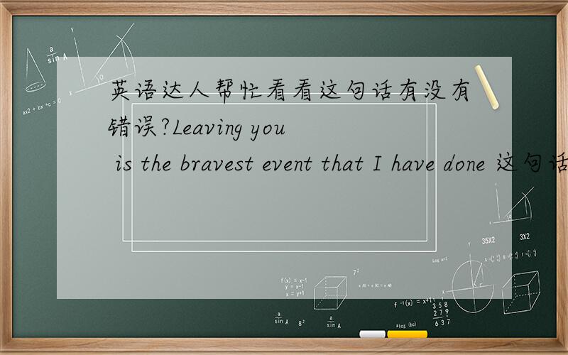 英语达人帮忙看看这句话有没有错误?Leaving you is the bravest event that I have done 这句话没有语病吧?可以给出更好的说法么？想表达的是：放弃你，是我做过最勇敢的事。