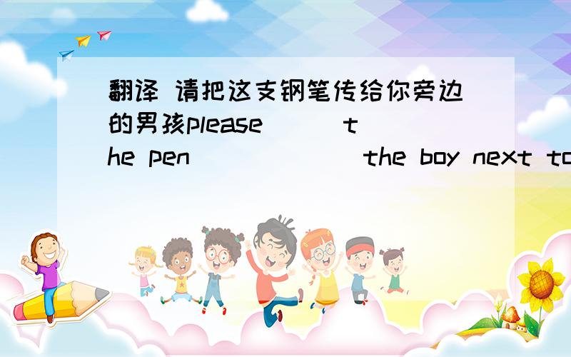 翻译 请把这支钢笔传给你旁边的男孩please __ the pen __ ___ the boy next to you