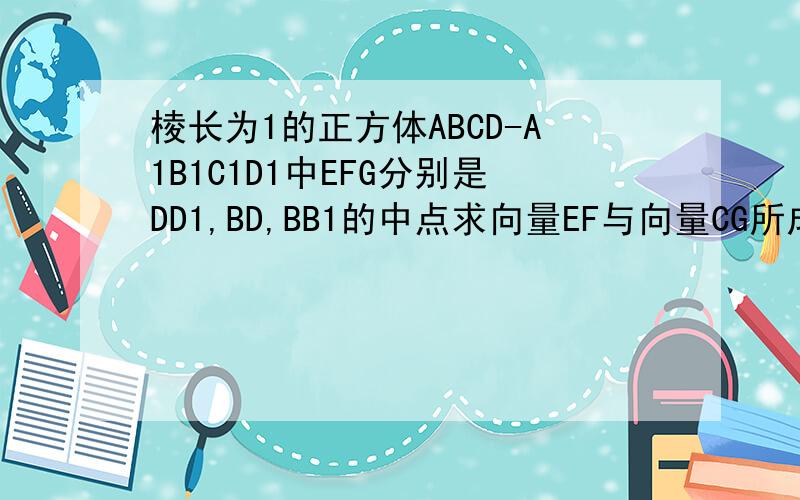 棱长为1的正方体ABCD-A1B1C1D1中EFG分别是DD1,BD,BB1的中点求向量EF与向量CG所成的角的余弦值 求CE的长没的画不好意思要详细