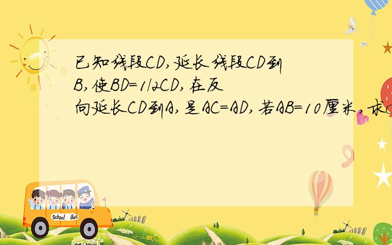 已知线段CD,延长线段CD到B,使BD=1/2CD,在反向延长CD到A,是AC=AD,若AB=10厘米,求cd是AC=CD