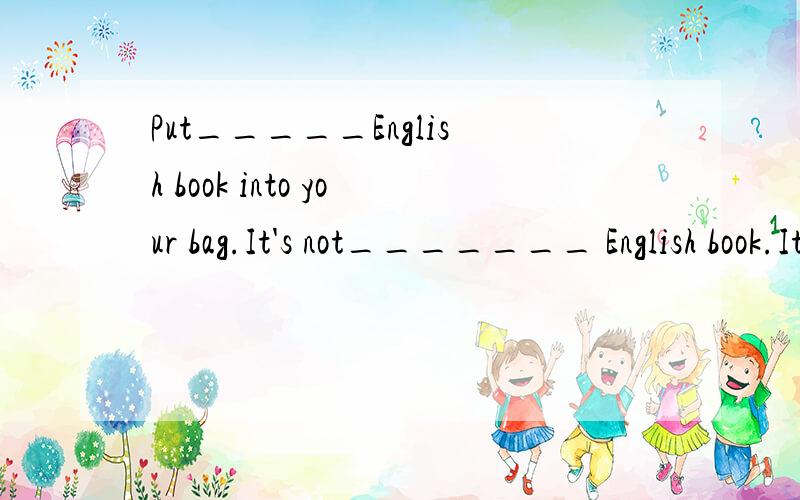 Put_____English book into your bag.It's not_______ English book.It's my Chinese book.A.an,the B,the,an C./,an D.the,the