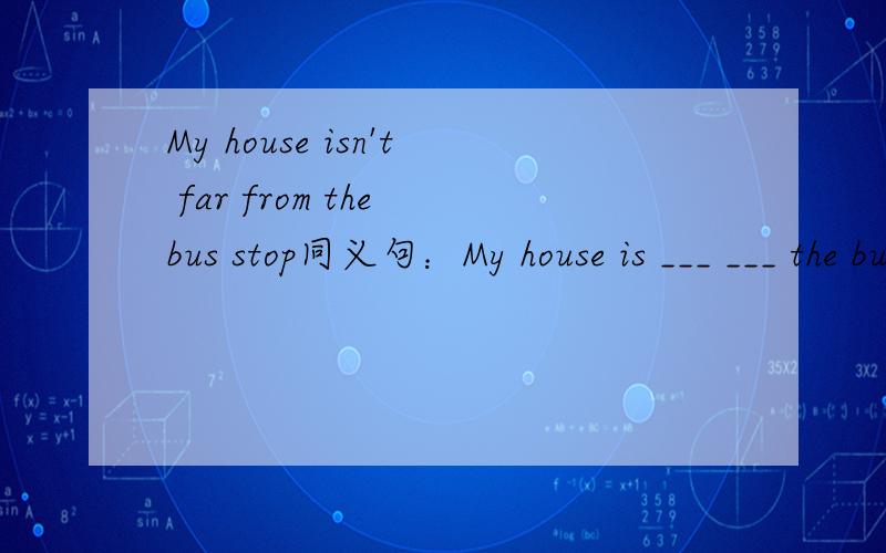 My house isn't far from the bus stop同义句：My house is ___ ___ the bus stop