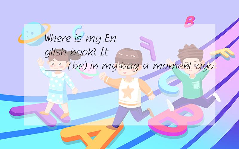 Where is my English book?It ___ (be) in my bag a moment ago