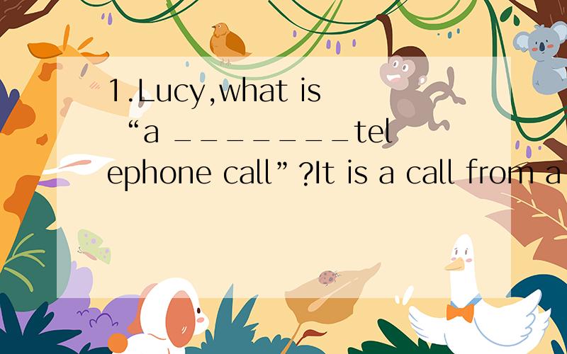 1.Lucy,what is “a _______telephone call”?It is a call from a long ______用distant和distance填空2._______sorry!Paul!I broke your glass.It is OK..I know you didn’t break it _______.a.Terribly,on purpose b.Terrible,by accidentc.Terrible,on pur