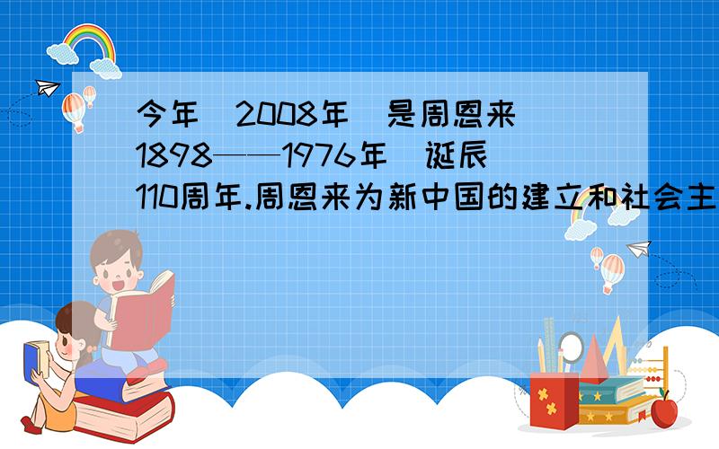 今年（2008年）是周恩来（1898——1976年）诞辰110周年.周恩来为新中国的建立和社会主义建设立下了卓著功今年（2010年）是周恩来（1898——1976年）诞辰112周年。周恩来为新中国的建立和社会