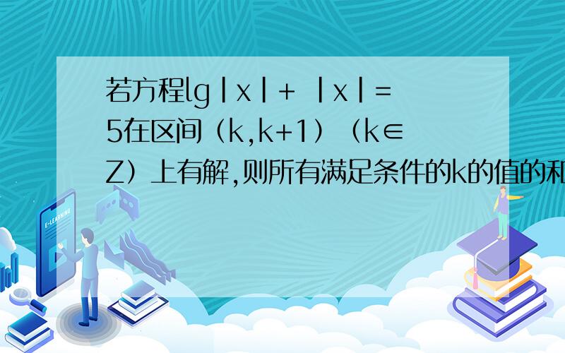 若方程lg｜x｜+ ｜x｜=5在区间（k,k+1）（k∈Z）上有解,则所有满足条件的k的值的和为