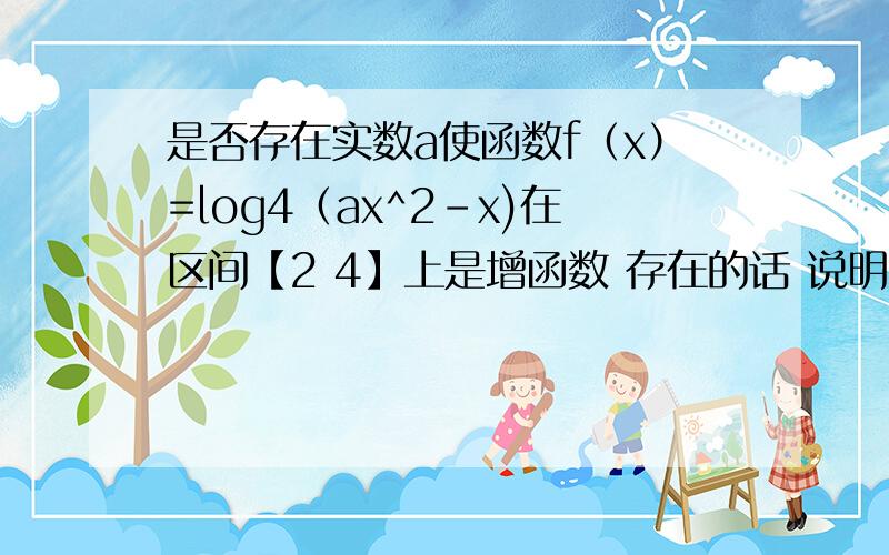 是否存在实数a使函数f（x）=log4（ax^2-x)在区间【2 4】上是增函数 存在的话 说明a能取哪些值急 一定要帮我哦