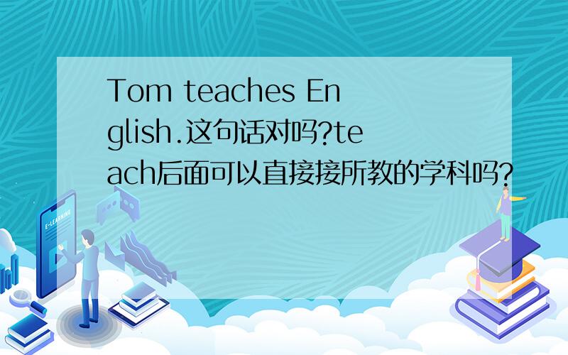 Tom teaches English.这句话对吗?teach后面可以直接接所教的学科吗?