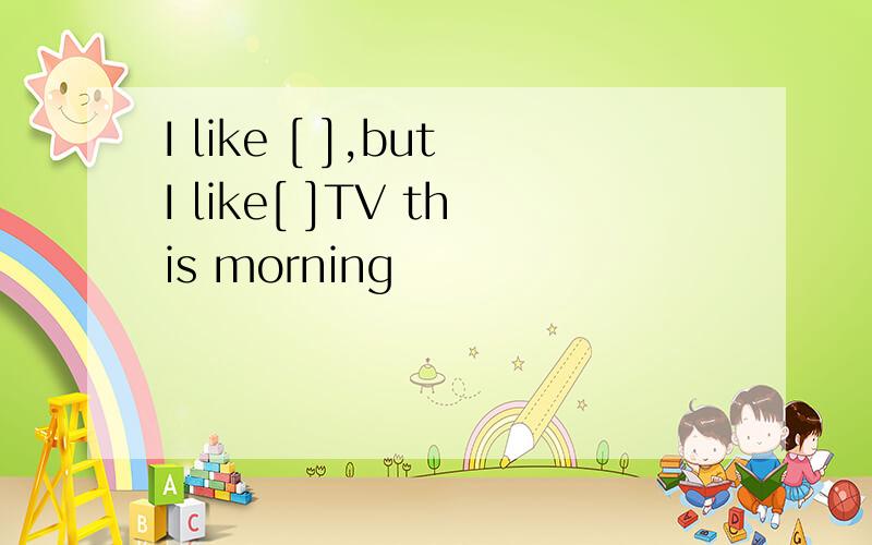 I like [ ],butI like[ ]TV this morning