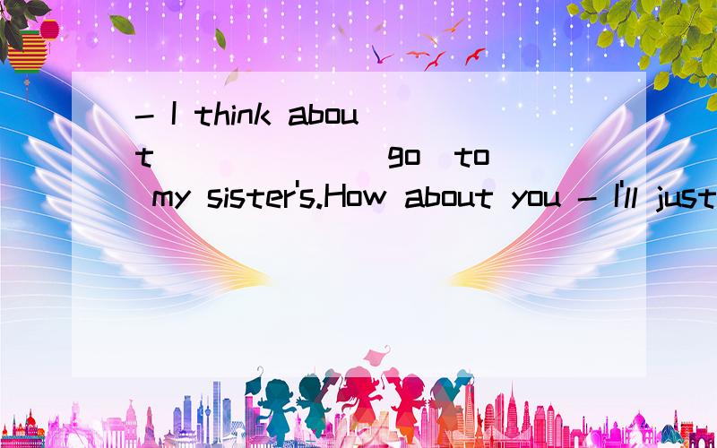 - I think about _____ (go)to my sister's.How about you - I'll just stay at home _____ (watch) TV .