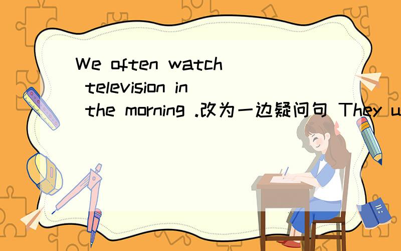 We often watch television in the morning .改为一边疑问句 They usually listen to the stero in theafternoon.对 listentothestero 提问